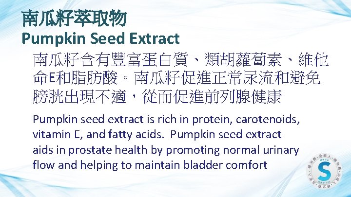 南瓜籽萃取物 Pumpkin Seed Extract 南瓜籽含有豐富蛋白質、類胡蘿蔔素、維他 命E和脂肪酸。南瓜籽促進正常尿流和避免 膀胱出現不適，從而促進前列腺健康 Pumpkin seed extract is rich in protein,
