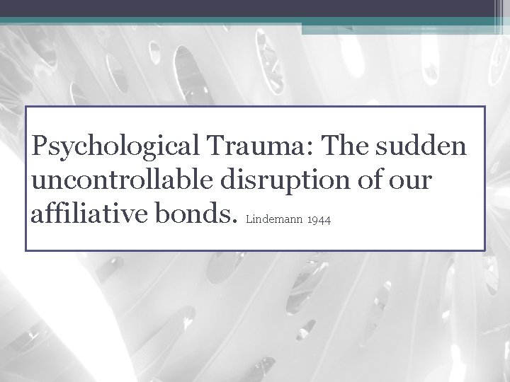 Psychological Trauma: The sudden uncontrollable disruption of our affiliative bonds. Lindemann 1944 