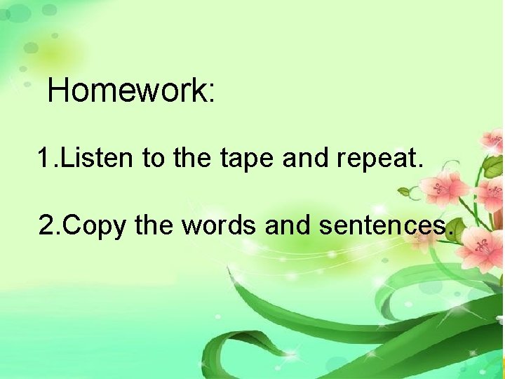 Homework: 1. Listen to the tape and repeat. 2. Copy the words and sentences. Homework: 1. Listen to the tape and repeat. 2. Copy the words and sentences.