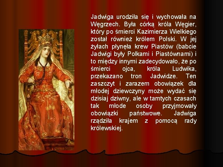 Jadwiga urodziła się i wychowała na Węgrzech. Była córką króla Węgier, który po śmierci