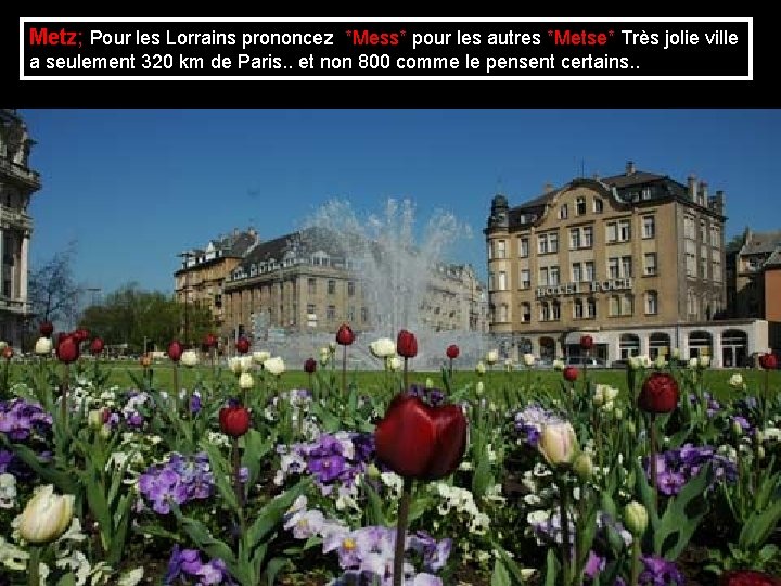 Metz; Pour les Lorrains prononcez *Mess* pour les autres *Metse* Très jolie ville a Metz; Pour les Lorrains prononcez *Mess* pour les autres *Metse* Très jolie ville a