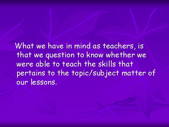 What we have in mind as teachers, is that we question to know whether