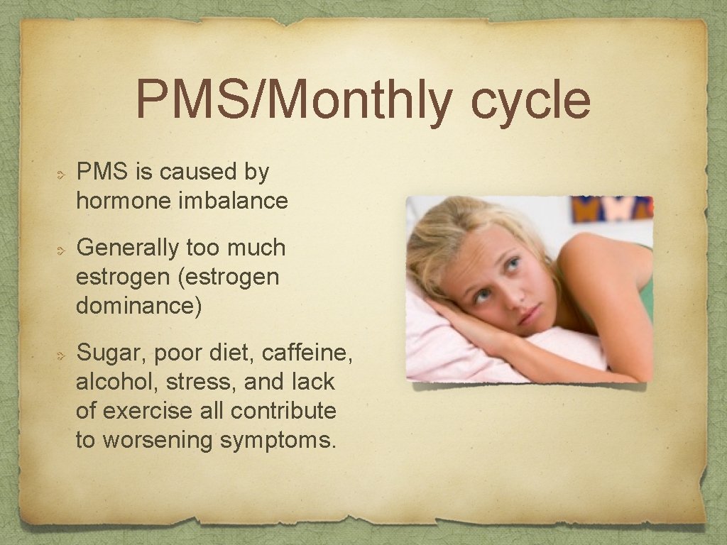 PMS/Monthly cycle PMS is caused by hormone imbalance Generally too much estrogen (estrogen dominance)