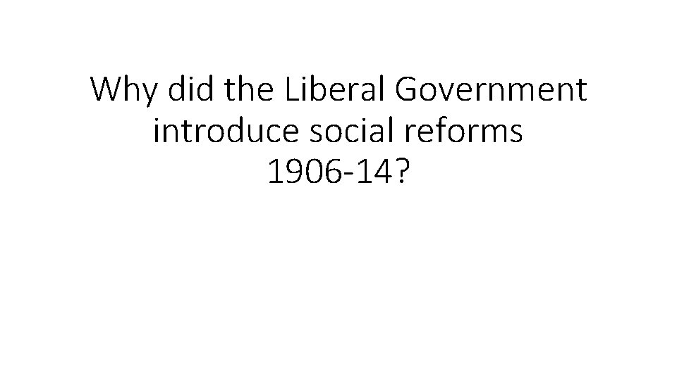 Why did the Liberal Government introduce social reforms 1906 -14? 