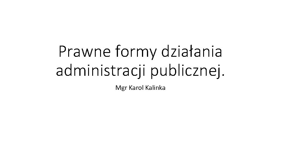 Prawne formy działania administracji publicznej. Mgr Karol Kalinka 