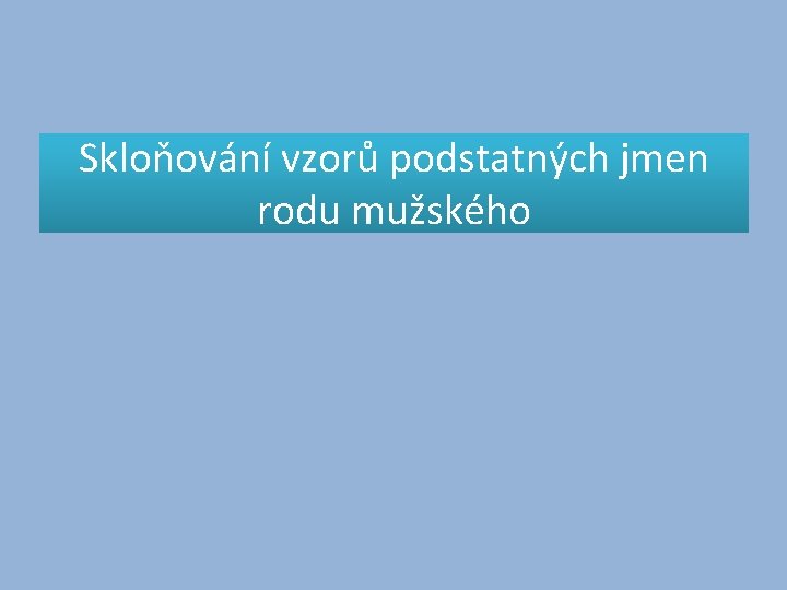 Skloňování vzorů podstatných jmen rodu mužského Skloňování vzorů podstatných jmen rodu mužského