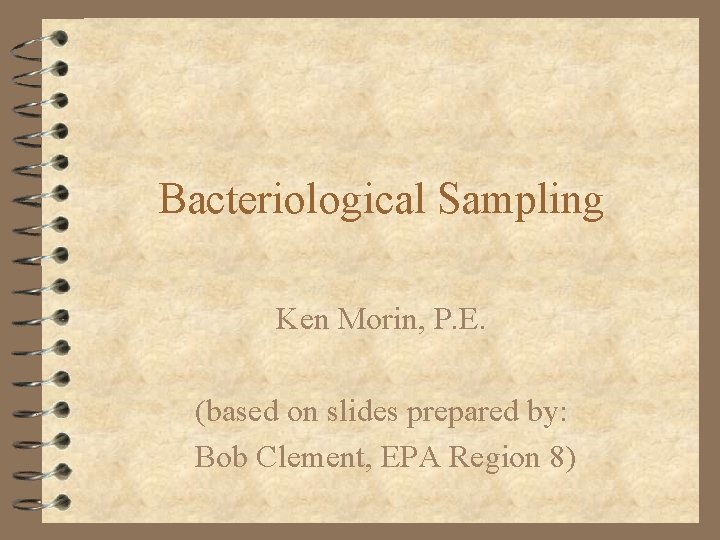 Bacteriological Sampling Ken Morin, P. E. (based on slides prepared by: Bob Clement, EPA