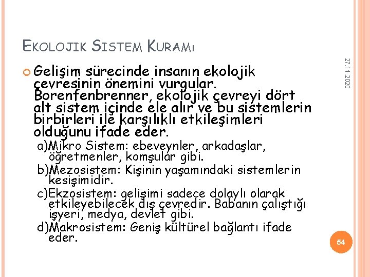 EKOLOJIK SISTEM KURAMı sürecinde insanın ekolojik çevresinin önemini vurgular. Borenfenbrenner, ekolojik çevreyi dört alt EKOLOJIK SISTEM KURAMı sürecinde insanın ekolojik çevresinin önemini vurgular. Borenfenbrenner, ekolojik çevreyi dört alt