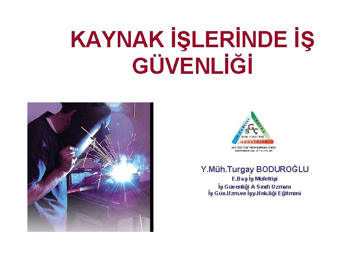 KAYNAK İŞLERİNDE İŞ GÜVENLİĞİ Y. Müh. Turgay BODUROĞLU E. Baş İş Müfettişi İş Güvenliği