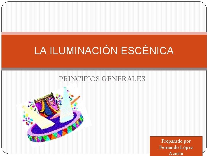 LA ILUMINACIÓN ESCÉNICA PRINCIPIOS GENERALES Preparado por Fernando López Acosta 