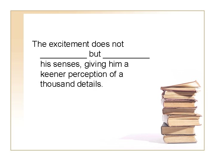 The excitement does not _____ but _____ his senses, giving him a keener perception