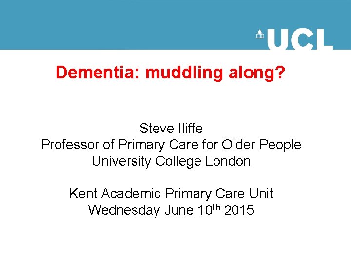 Dementia: muddling along? Steve Iliffe Professor of Primary Care for Older People University College