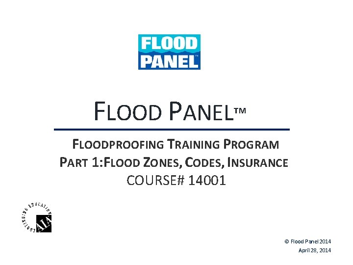 FLOOD PANEL™ FLOODPROOFING TRAINING PROGRAM PART 1: FLOOD ZONES, CODES, INSURANCE COURSE# 14001 © FLOOD PANEL™ FLOODPROOFING TRAINING PROGRAM PART 1: FLOOD ZONES, CODES, INSURANCE COURSE# 14001 ©
