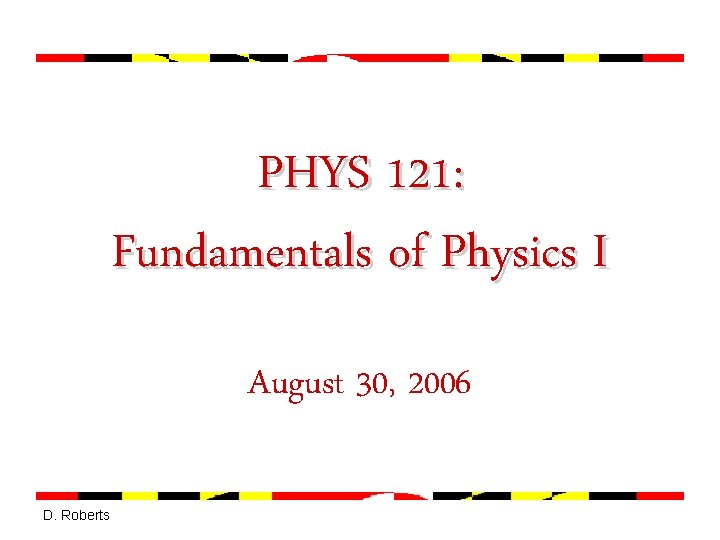 PHYS 121: Fundamentals of Physics I August 30, 2006 D. Roberts 