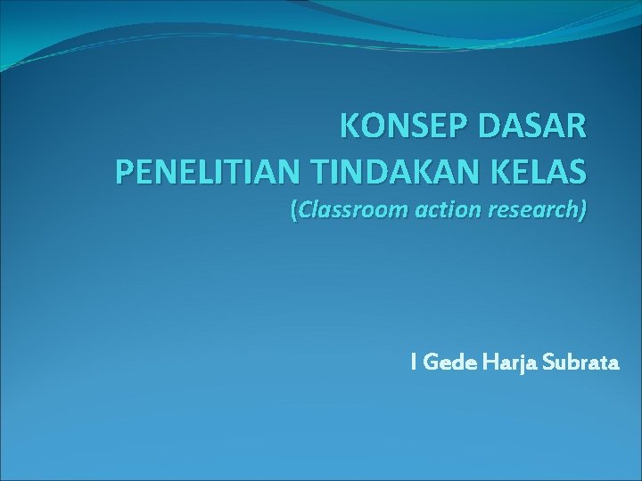 KONSEP DASAR PENELITIAN TINDAKAN KELAS (Classroom action research) I Gede Harja Subrata 