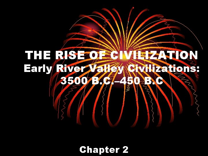 THE RISE OF CIVILIZATION Early River Valley Civilizations: 3500 B. C. – 450 B.