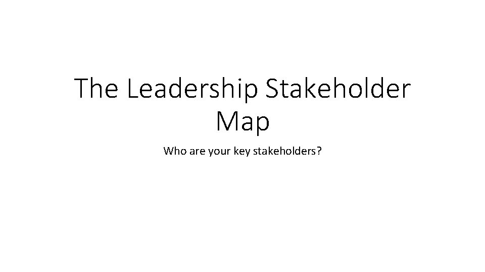The Leadership Stakeholder Map Who are your key stakeholders? 