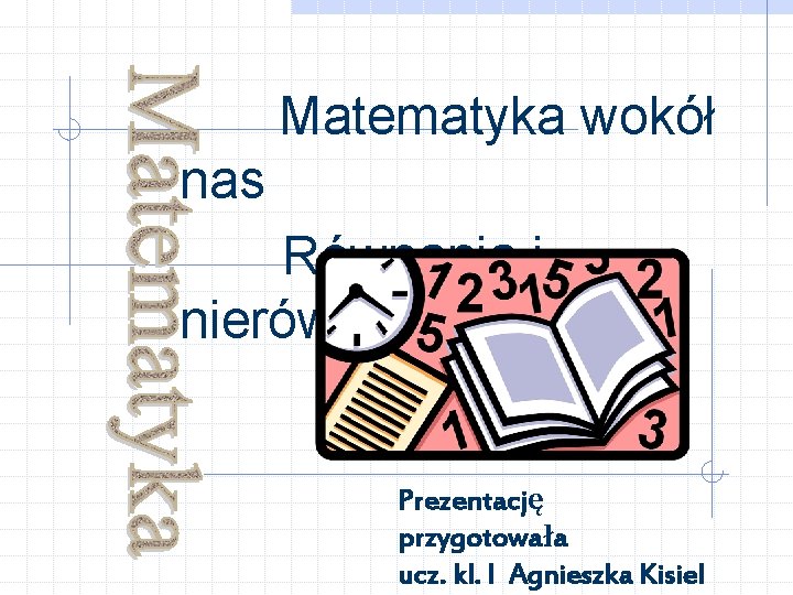 Matematyka wokół nas Równania i nierówności Prezentację przygotowała ucz. kl. I Agnieszka Kisiel 