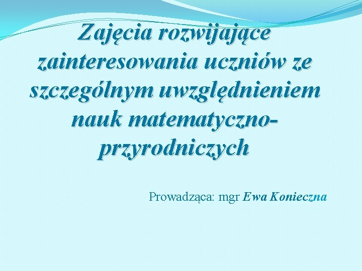 Zajęcia rozwijające zainteresowania uczniów ze szczególnym uwzględnieniem nauk matematycznoprzyrodniczych Prowadząca: mgr Ewa Konieczna 