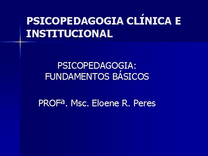 PSICOPEDAGOGIA CLÍNICA E INSTITUCIONAL PSICOPEDAGOGIA: FUNDAMENTOS BÁSICOS PROFª. Msc. Eloene R. Peres 