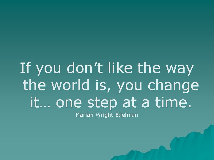 If you don’t like the way the world is, you change it… one step