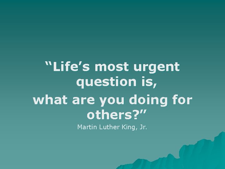 “Life’s most urgent question is, what are you doing for others? ” Martin Luther