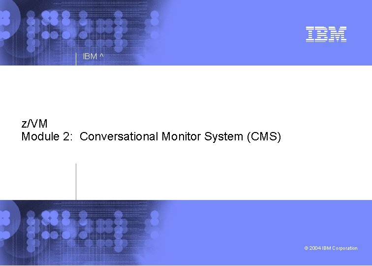 IBM ^ z/VM Module 2: Conversational Monitor System (CMS) © 2004 IBM Corporation 