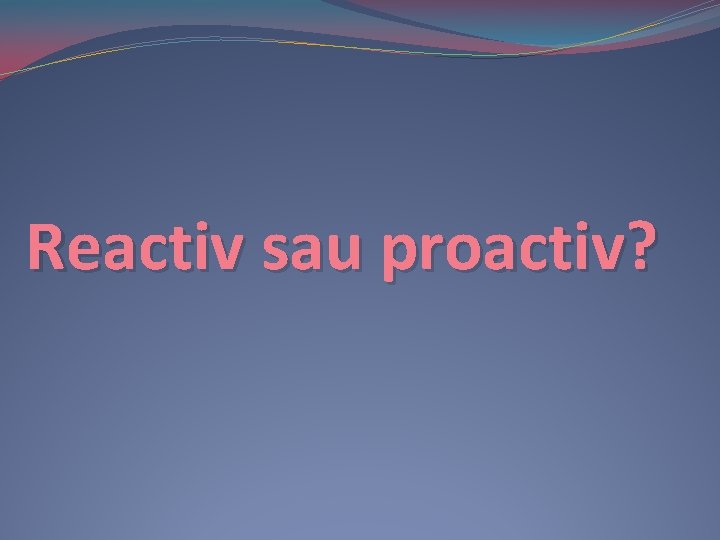 Reactiv sau proactiv? Reactiv sau proactiv?