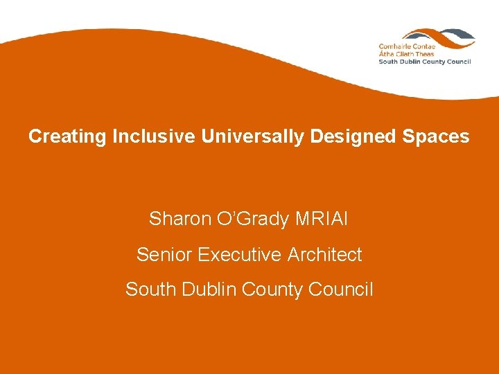 Creating Inclusive Universally Designed Spaces Sharon O’Grady MRIAI Senior Executive Architect South Dublin County