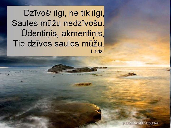 , Dzīvoš ilgi, ne tik ilgi, Saules mūžu nedzīvošu. Ūdentiņis, akmentiņis, Tie dzīvos saules , Dzīvoš ilgi, ne tik ilgi, Saules mūžu nedzīvošu. Ūdentiņis, akmentiņis, Tie dzīvos saules