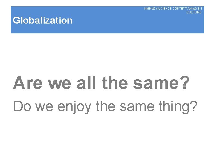 NM 3420 AUDIENCE CONTEXT ANALYSIS CULTURE Globalization Are we all the same? Do we