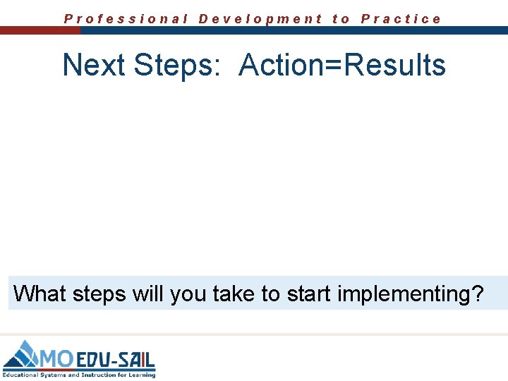 Professional Development to Practice Next Steps: Action=Results What steps will you take to start