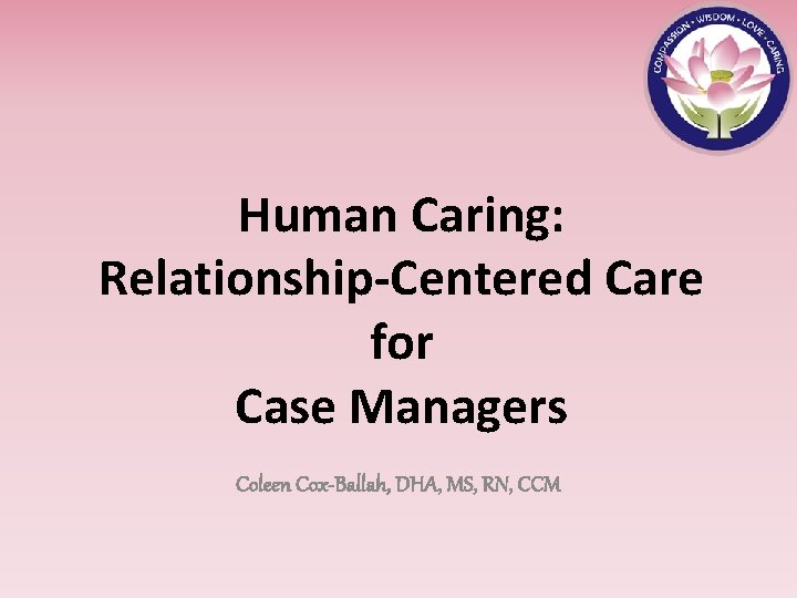 Human Caring: Relationship-Centered Care for Case Managers Coleen Cox-Ballah, DHA, MS, RN, CCM 