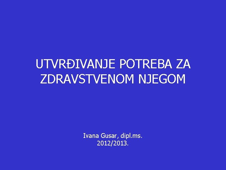 UTVRĐIVANJE POTREBA ZA ZDRAVSTVENOM NJEGOM Ivana Gusar, dipl. ms. 2012/2013. 