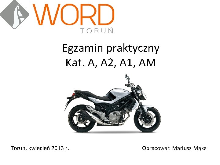 Egzamin praktyczny Kat. A, A 2, A 1, AM Toruń, kwiecień 2013 r. Opracował: