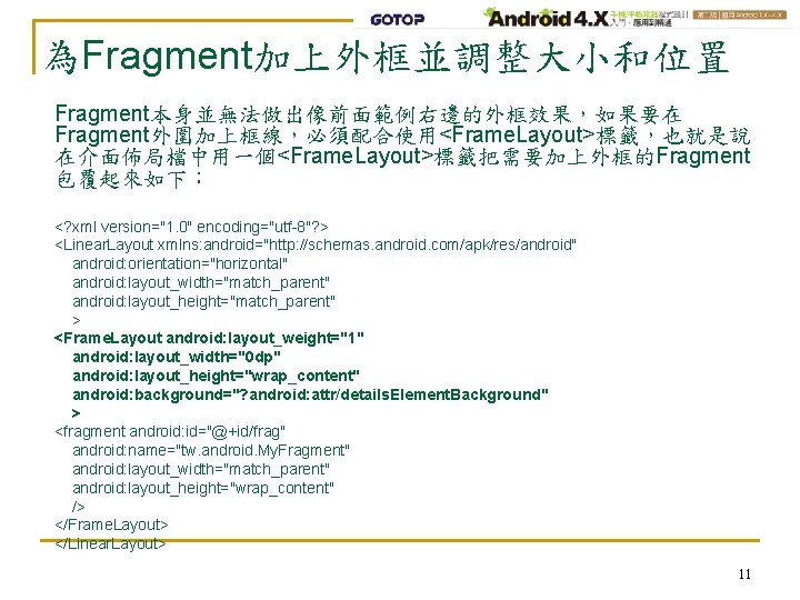 為Fragment加上外框並調整大小和位置 Fragment本身並無法做出像前面範例右邊的外框效果，如果要在 Fragment外圍加上框線，必須配合使用<Frame. Layout>標籤，也就是說 在介面佈局檔中用一個<Frame. Layout>標籤把需要加上外框的Fragment 包覆起來如下： <? xml version="1. 0" encoding="utf-8"? > <Linear.