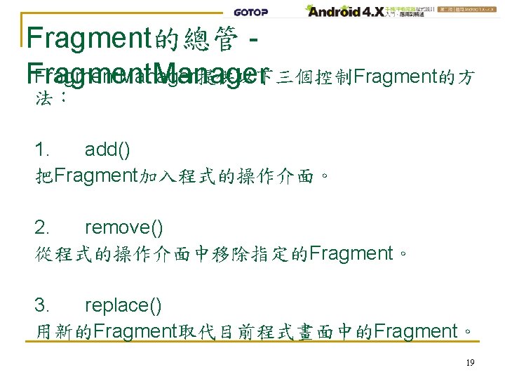Fragment的總管 Fragment. Manager提供以下三個控制Fragment的方 Fragment. Manager 法： 1. add() 把Fragment加入程式的操作介面。 2. remove() 從程式的操作介面中移除指定的Fragment。 3. replace()
