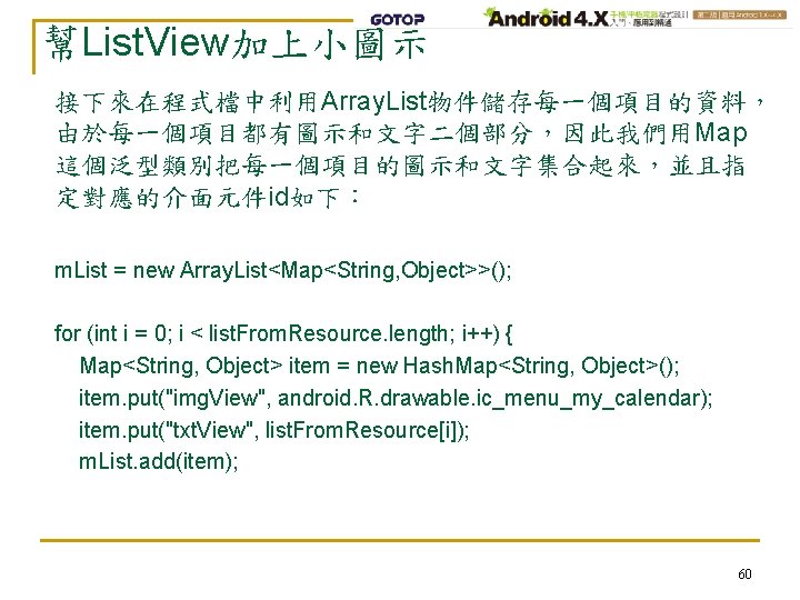 幫List. View加上小圖示 接下來在程式檔中利用Array. List物件儲存每一個項目的資料， 由於每一個項目都有圖示和文字二個部分，因此我們用Map 這個泛型類別把每一個項目的圖示和文字集合起來，並且指 定對應的介面元件id如下： m. List = new Array. List<Map<String, Object>>();