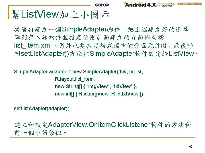 幫List. View加上小圖示 接著再建立一個Simple. Adapter物件，把上述建立好的選單 陣列存入該物件並指定使用前面建立的介面佈局檔 list_item. xml，另外也要指定格式檔中的介面元件id，最後呼 叫set. List. Adapter()方法把Simple. Adapter物件設定給List. View。 Simple. Adapter