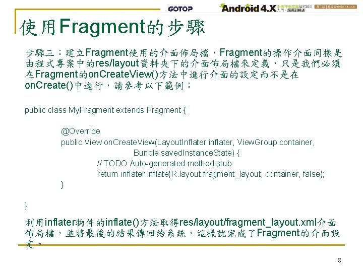 使用Fragment的步驟 步驟三：建立Fragment使用的介面佈局檔，Fragment的操作介面同樣是 由程式專案中的res/layout資料夾下的介面佈局檔來定義，只是我們必須 在Fragment的on. Create. View()方法中進行介面的設定而不是在 on. Create()中進行，請參考以下範例： public class My. Fragment extends Fragment