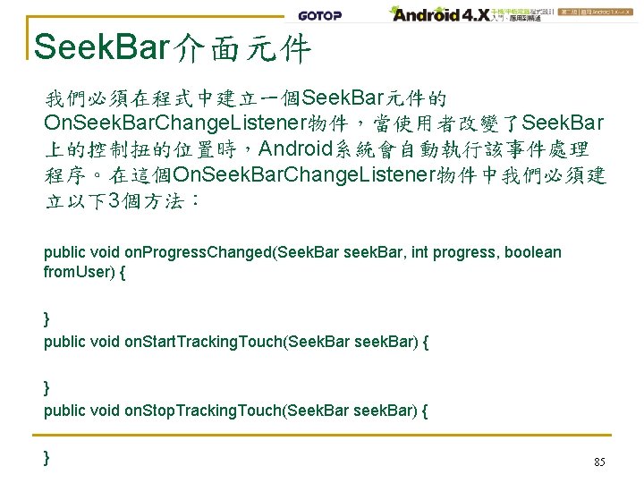 Seek. Bar介面元件 我們必須在程式中建立一個Seek. Bar元件的 On. Seek. Bar. Change. Listener物件，當使用者改變了Seek. Bar 上的控制扭的位置時，Android系統會自動執行該事件處理 程序。在這個On. Seek. Bar.