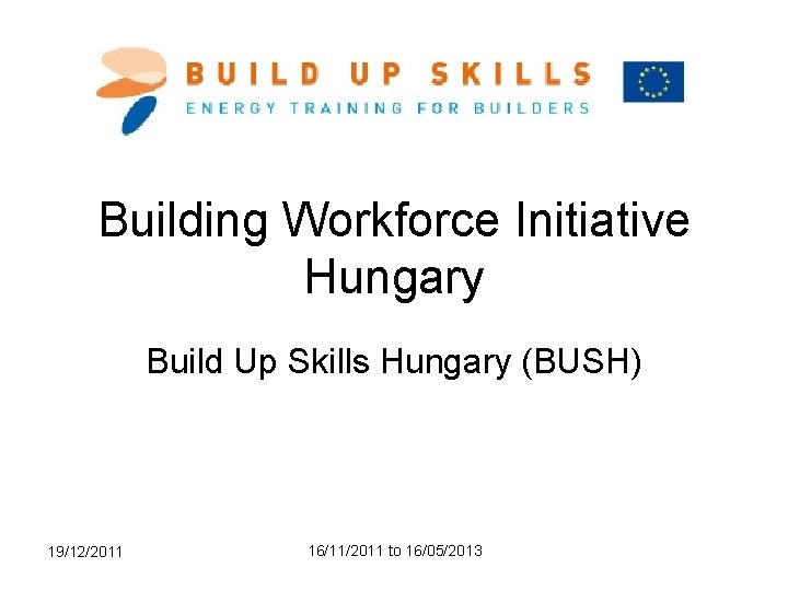 Building Workforce Initiative Hungary Build Up Skills Hungary (BUSH) 19/12/2011 16/11/2011 to 16/05/2013 