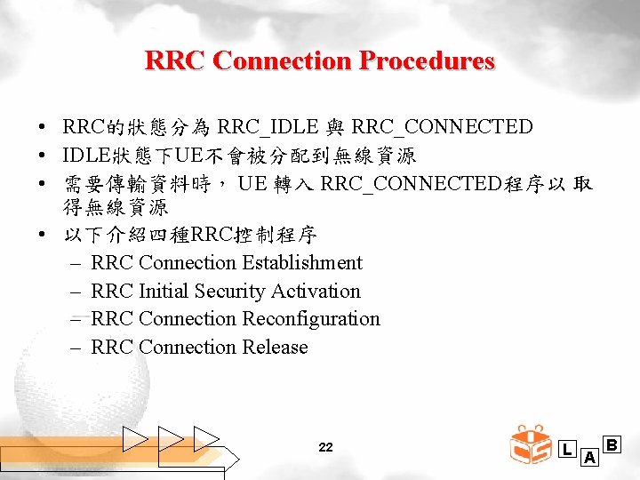 RRC Connection Procedures • RRC的狀態分為 RRC_IDLE 與 RRC_CONNECTED • IDLE狀態下UE不會被分配到無線資源 • 需要傳輸資料時， UE 轉入