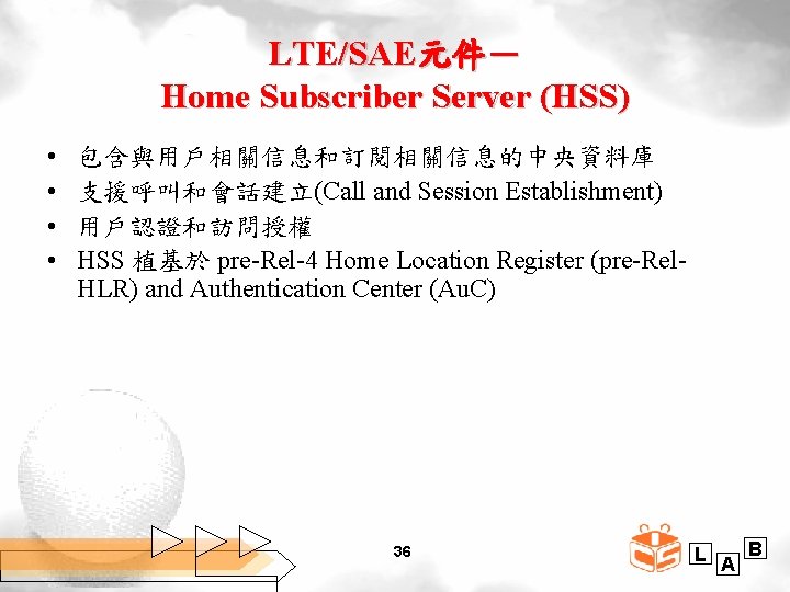 LTE/SAE元件－ Home Subscriber Server (HSS) • • 包含與用戶相關信息和訂閱相關信息的中央資料庫 支援呼叫和會話建立(Call and Session Establishment) 用戶認證和訪問授權 HSS