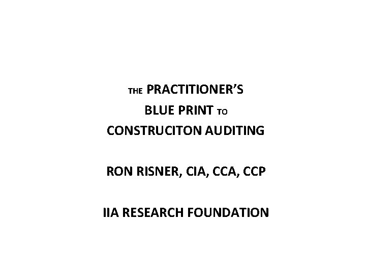 PRACTITIONER’S BLUE PRINT TO CONSTRUCITON AUDITING THE RON RISNER, CIA, CCP IIA RESEARCH FOUNDATION