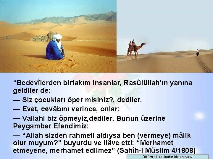 “Bedevîlerden birtakım insanlar, Rasûlüllah’ın yanına geldiler de: — Siz çocukları öper misiniz? , dediler. “Bedevîlerden birtakım insanlar, Rasûlüllah’ın yanına geldiler de: — Siz çocukları öper misiniz? , dediler.