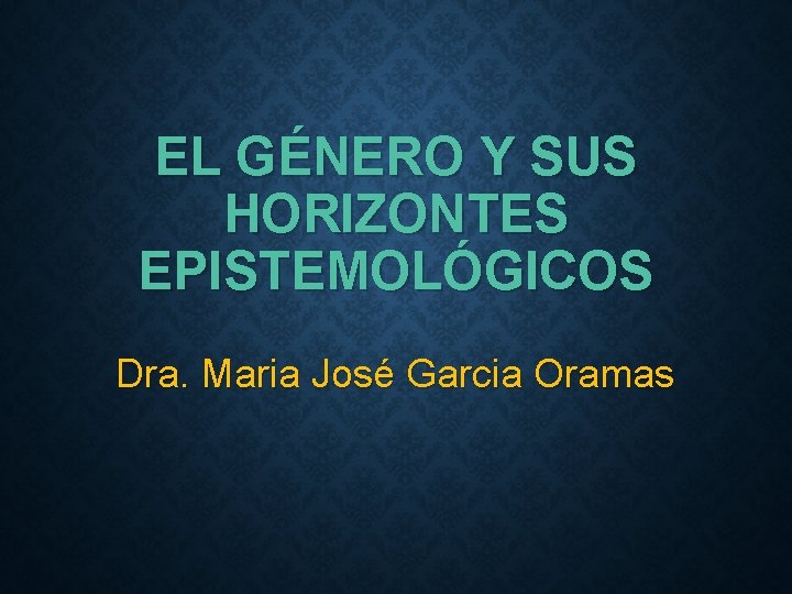 EL GÉNERO Y SUS HORIZONTES EPISTEMOLÓGICOS Dra. Maria José Garcia Oramas 