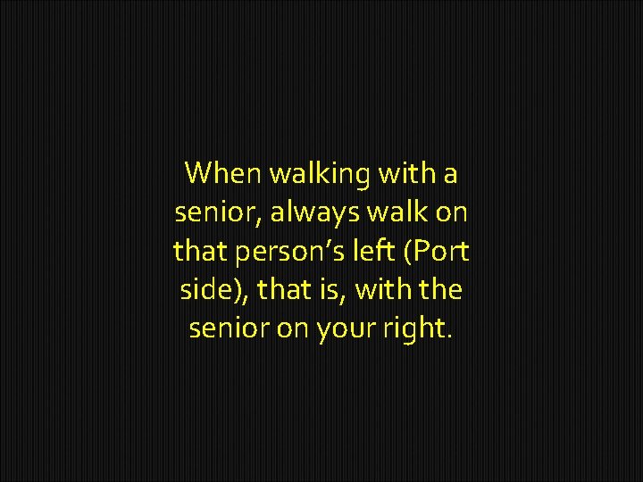 When walking with a senior, always walk on that person’s left (Port side), that