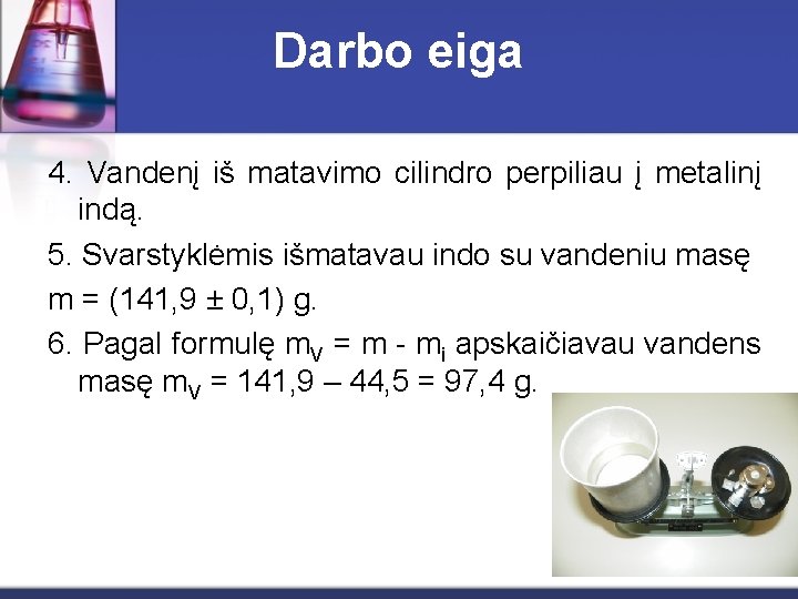 Darbo eiga 4. Vandenį iš matavimo cilindro perpiliau į metalinį indą. 5. Svarstyklėmis išmatavau