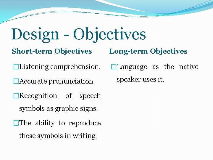 Design - Objectives Short-term Objectives Long-term Objectives �Listening comprehension. �Language as the native �Accurate